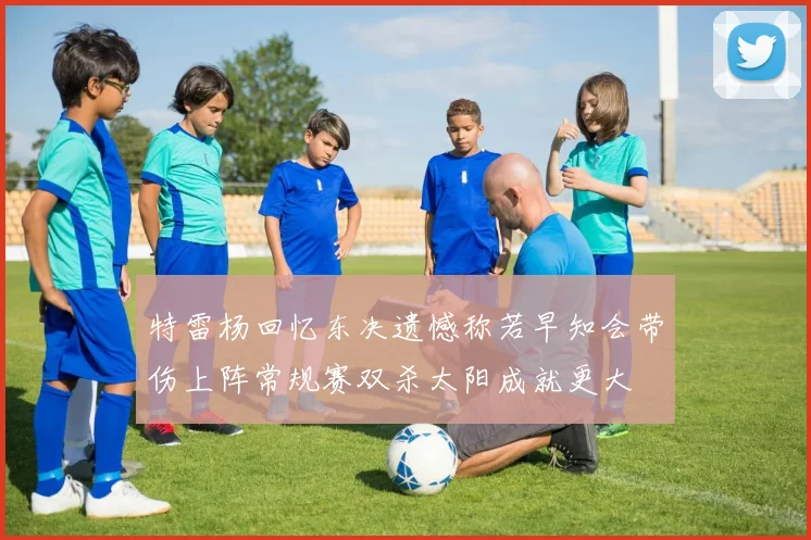 特雷杨回忆东决遗憾称若早知会带伤上阵常规赛双杀太阳成就更大