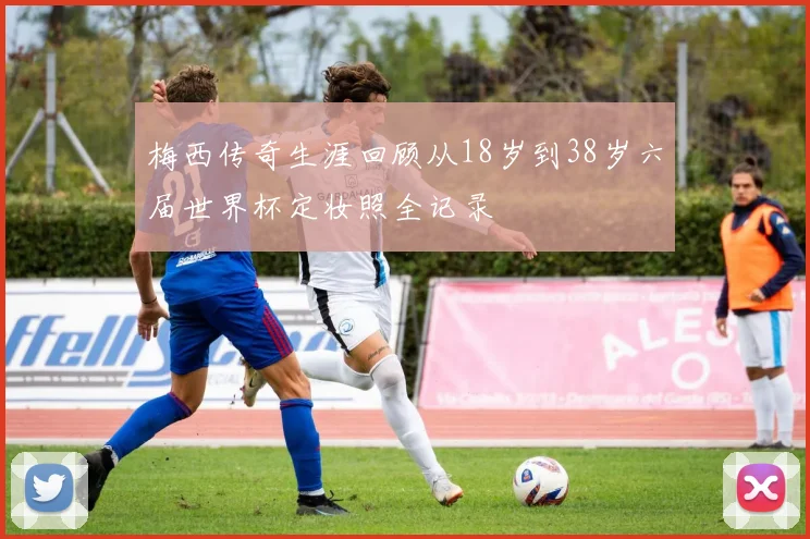 梅西传奇生涯回顾从18岁到38岁六届世界杯定妆照全记录