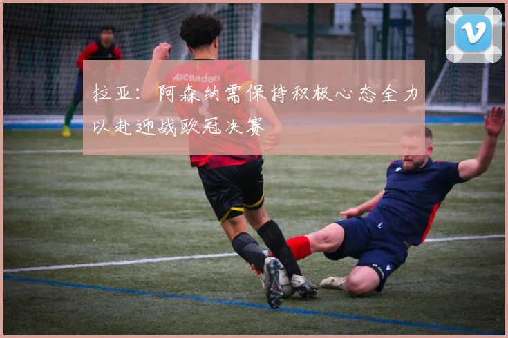 拉亚：阿森纳需保持积极心态全力以赴迎战欧冠决赛