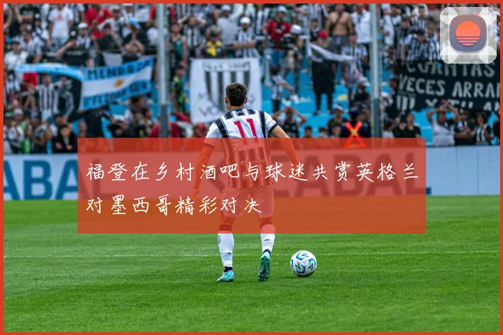 福登在乡村酒吧与球迷共赏英格兰对墨西哥精彩对决