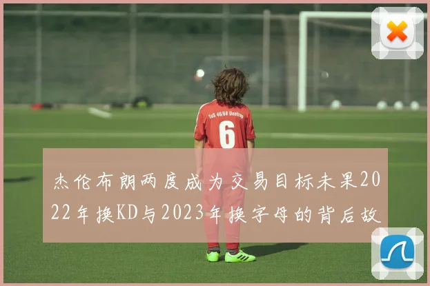 杰伦布朗两度成为交易目标未果2022年换KD与2023年换字母的背后故事
