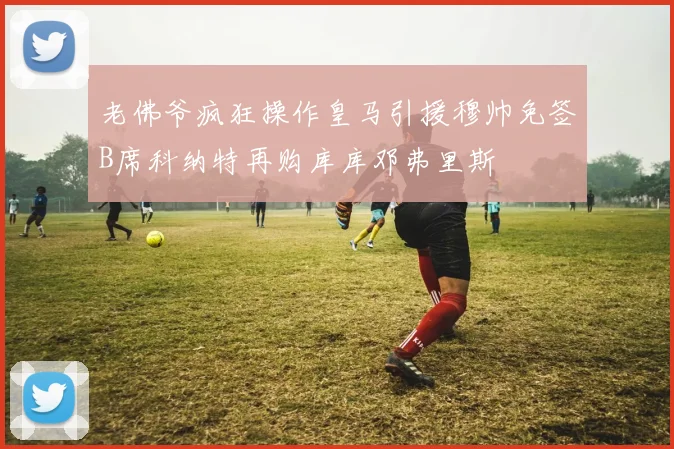 老佛爷疯狂操作皇马引援穆帅免签B席科纳特再购库库邓弗里斯