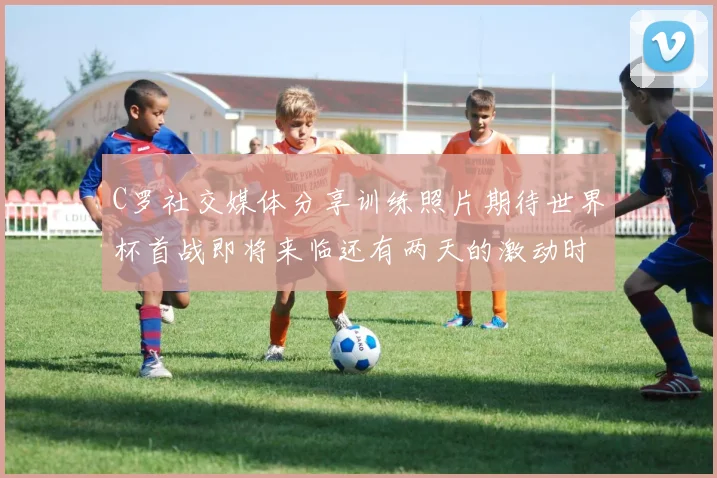 C罗社交媒体分享训练照片期待世界杯首战即将来临还有两天的激动时刻