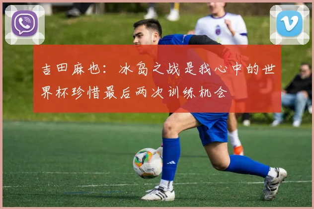 吉田麻也：冰岛之战是我心中的世界杯珍惜最后两次训练机会