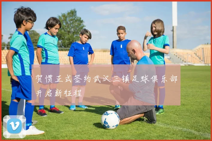 贺惯正式签约武汉三镇足球俱乐部开启新征程