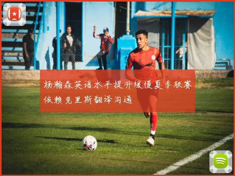 杨瀚森英语水平提升缓慢夏季联赛依赖克里斯翻译沟通