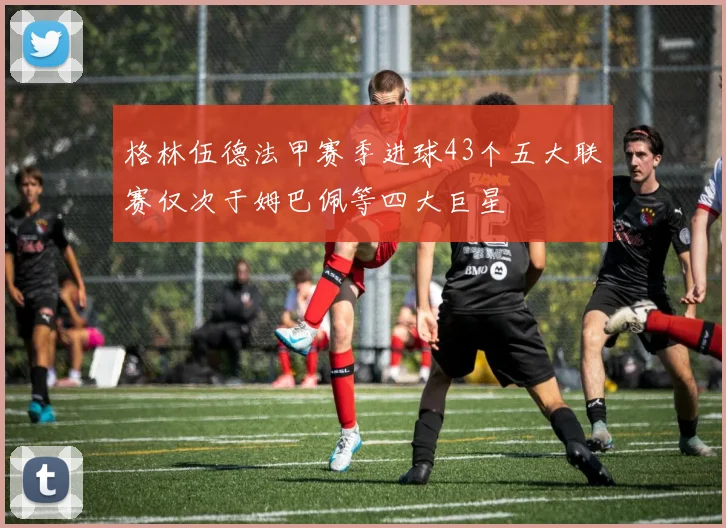 格林伍德法甲赛季进球43个五大联赛仅次于姆巴佩等四大巨星