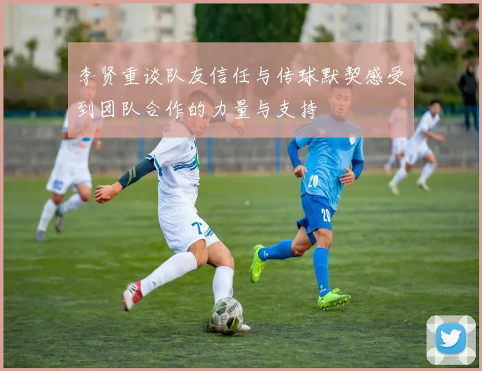 李贤重谈队友信任与传球默契感受到团队合作的力量与支持