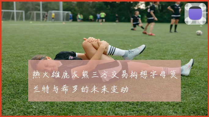 热火雄鹿灰熊三方交易构想字母莫兰特与希罗的未来变动