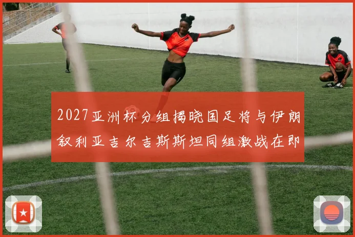 2027亚洲杯分组揭晓国足将与伊朗叙利亚吉尔吉斯斯坦同组激战在即