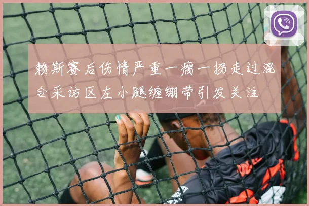 赖斯赛后伤情严重一瘸一拐走过混合采访区左小腿缠绷带引发关注