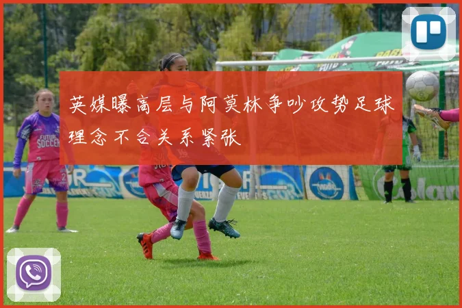 英媒曝高层与阿莫林争吵攻势足球理念不合关系紧张