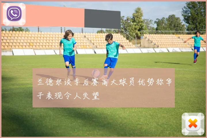 兰德尔谈季后赛高大球员优势称华子表现令人失望