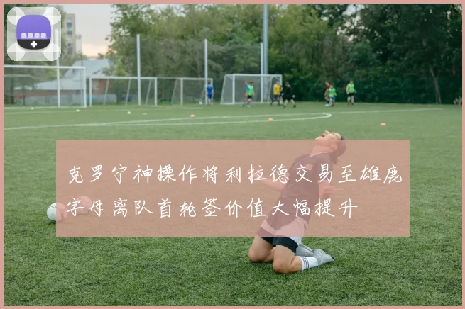 克罗宁神操作将利拉德交易至雄鹿字母离队首轮签价值大幅提升