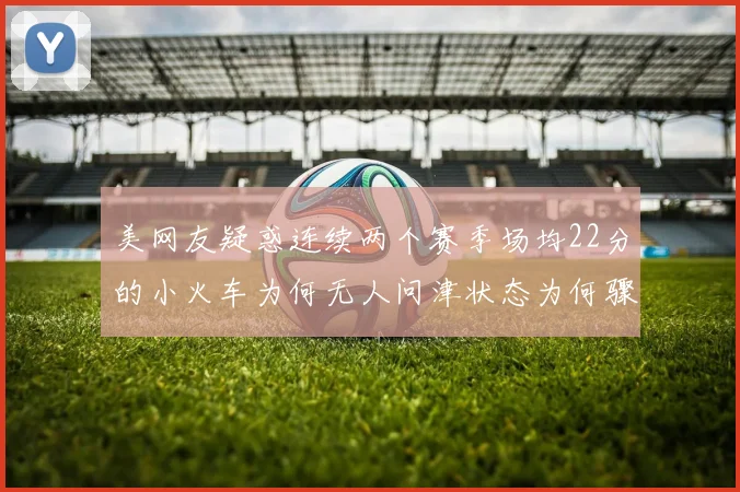 美网友疑惑连续两个赛季场均22分的小火车为何无人问津状态为何骤降