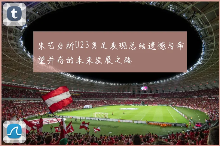 朱艺分析U23男足表现总结遗憾与希望并存的未来发展之路