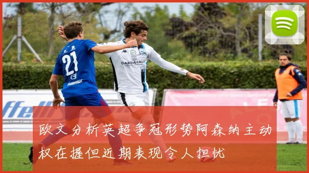 欧文分析英超争冠形势阿森纳主动权在握但近期表现令人担忧