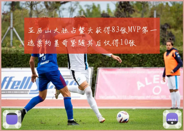 亚历山大独占鳌头获得83张MVP第一选票约基奇紧随其后仅得10张