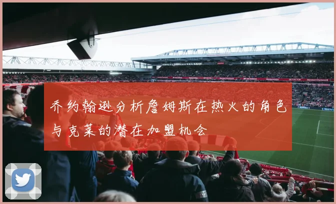 乔约翰逊分析詹姆斯在热火的角色与克莱的潜在加盟机会