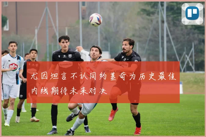 尤因坦言不认同约基奇为历史最佳内线期待未来对决