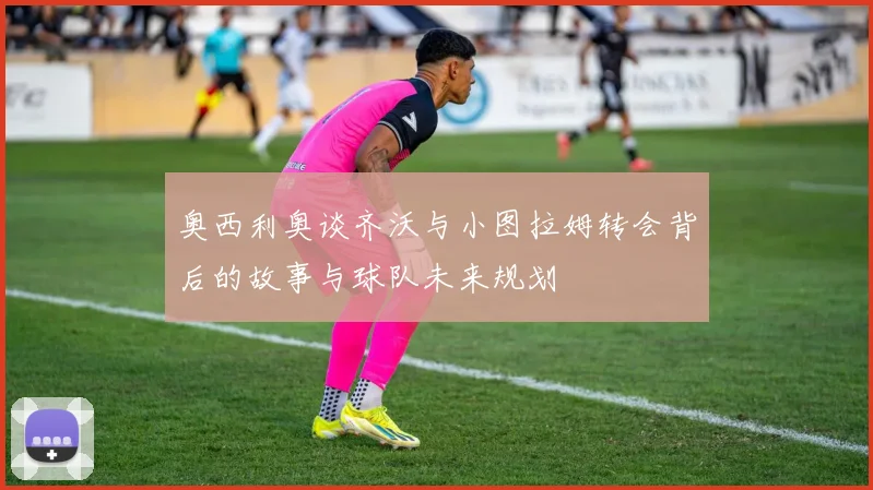 奥西利奥谈齐沃与小图拉姆转会背后的故事与球队未来规划
