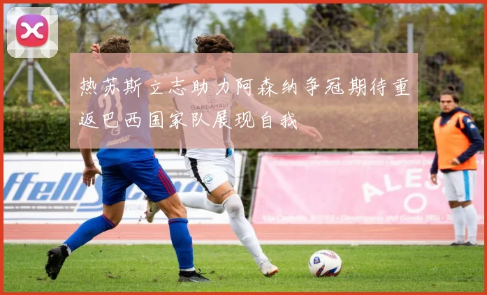 热苏斯立志助力阿森纳争冠期待重返巴西国家队展现自我