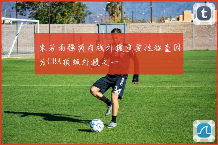 朱芳雨强调内线外援重要性称奎因为CBA顶级外援之一