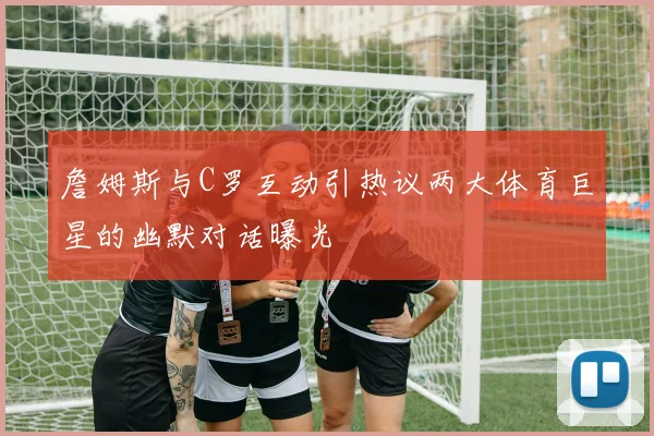 詹姆斯与C罗互动引热议两大体育巨星的幽默对话曝光