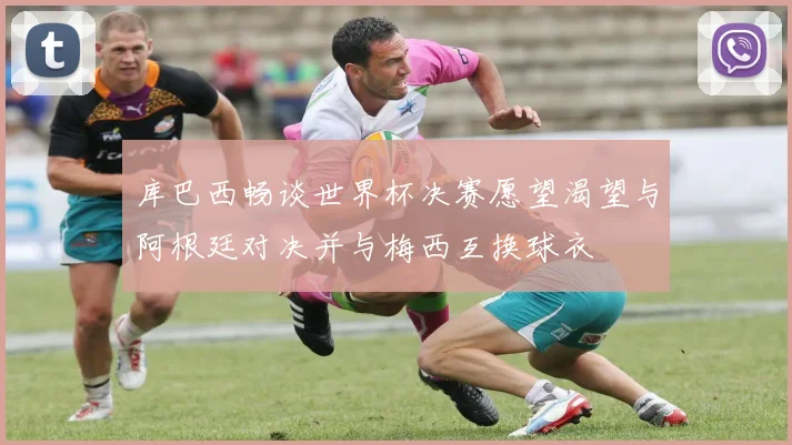库巴西畅谈世界杯决赛愿望渴望与阿根廷对决并与梅西互换球衣