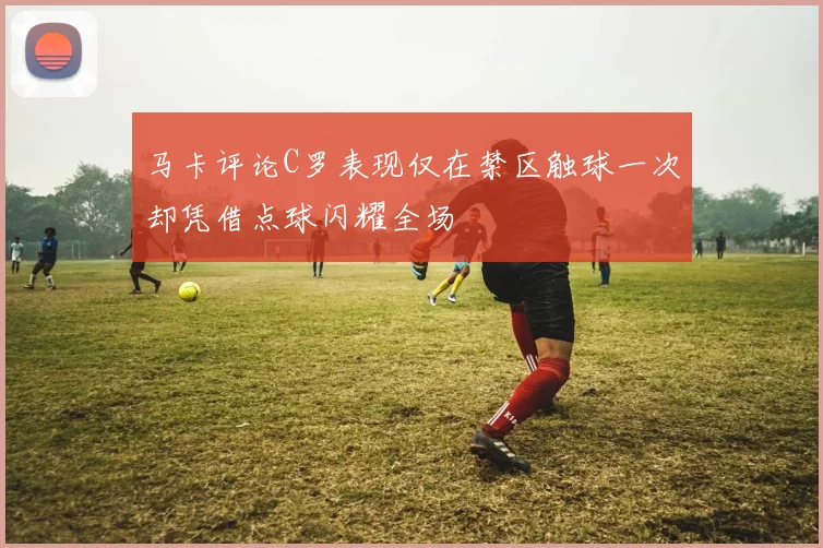 马卡评论C罗表现仅在禁区触球一次却凭借点球闪耀全场