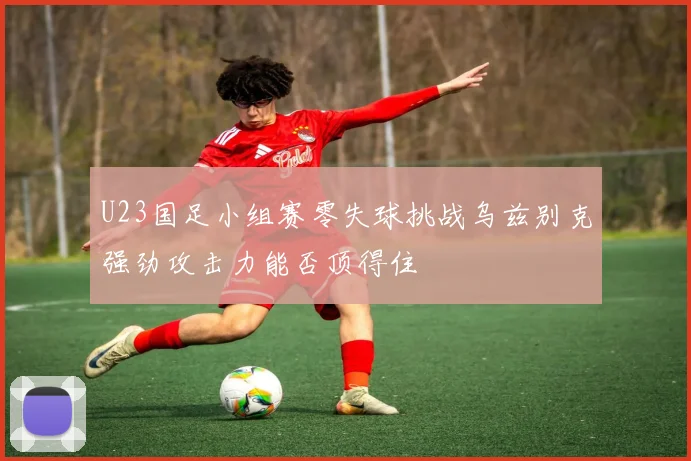 U23国足小组赛零失球挑战乌兹别克强劲攻击力能否顶得住